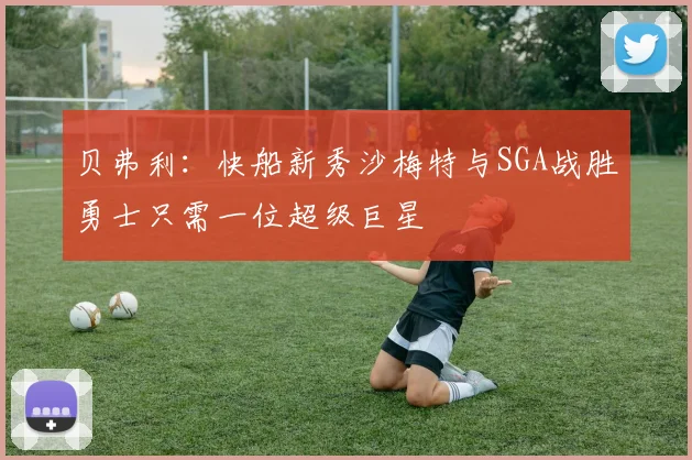 贝弗利：快船新秀沙梅特与SGA战胜勇士只需一位超级巨星