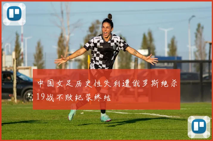 中国女足历史性失利遭俄罗斯绝杀19战不败纪录终结