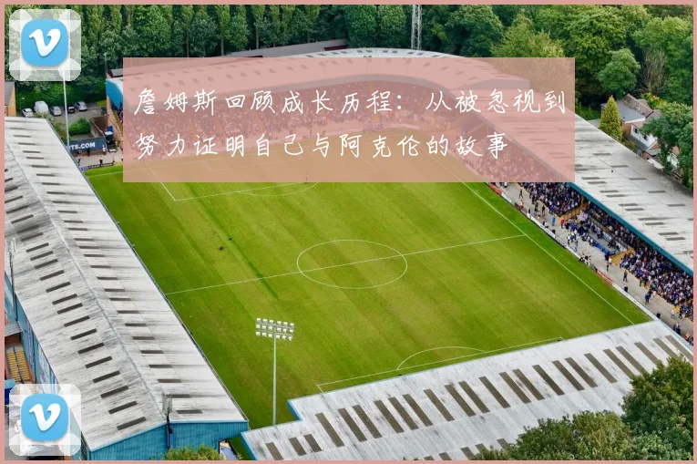 詹姆斯回顾成长历程：从被忽视到努力证明自己与阿克伦的故事