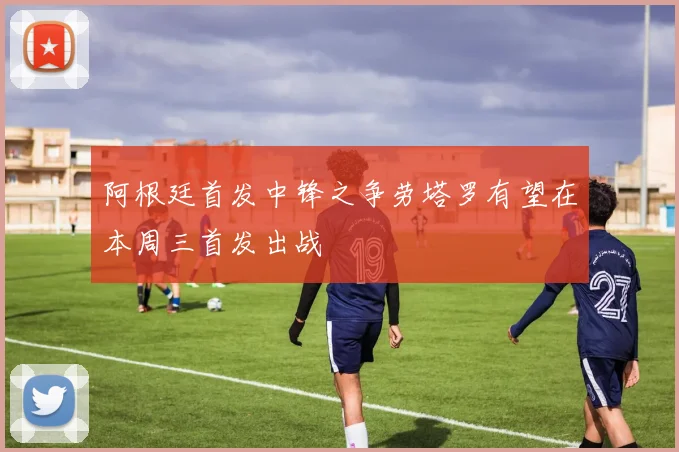 阿根廷首发中锋之争劳塔罗有望在本周三首发出战
