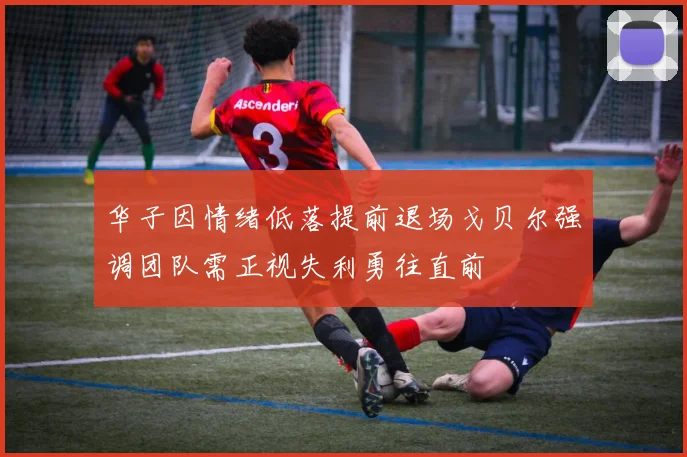 华子因情绪低落提前退场戈贝尔强调团队需正视失利勇往直前