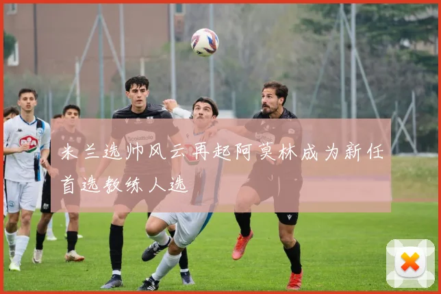 米兰选帅风云再起阿莫林成为新任首选教练人选