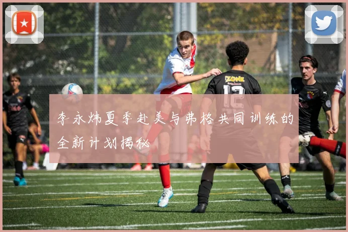 李永炜夏季赴美与弗格共同训练的全新计划揭秘