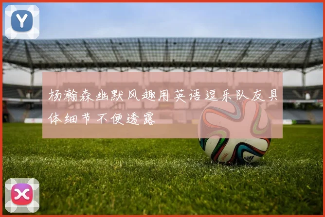 杨瀚森幽默风趣用英语逗乐队友具体细节不便透露