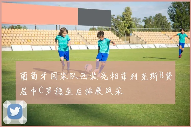 葡萄牙国家队西装亮相菲利克斯B费居中C罗稳坐后排展风采