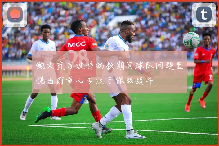 鲍文直言波特执教期间球队问题显现当前重心专注于保级战斗