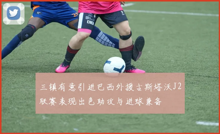 三镇有意引进巴西外援古斯塔沃J2联赛表现出色助攻与进球兼备