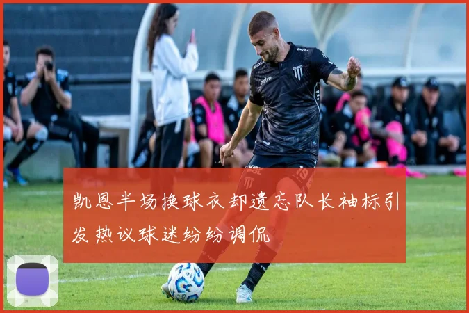 凯恩半场换球衣却遗忘队长袖标引发热议球迷纷纷调侃