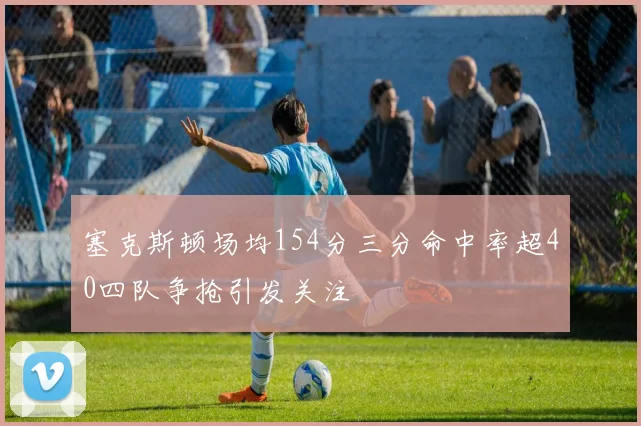塞克斯顿场均154分三分命中率超40四队争抢引发关注
